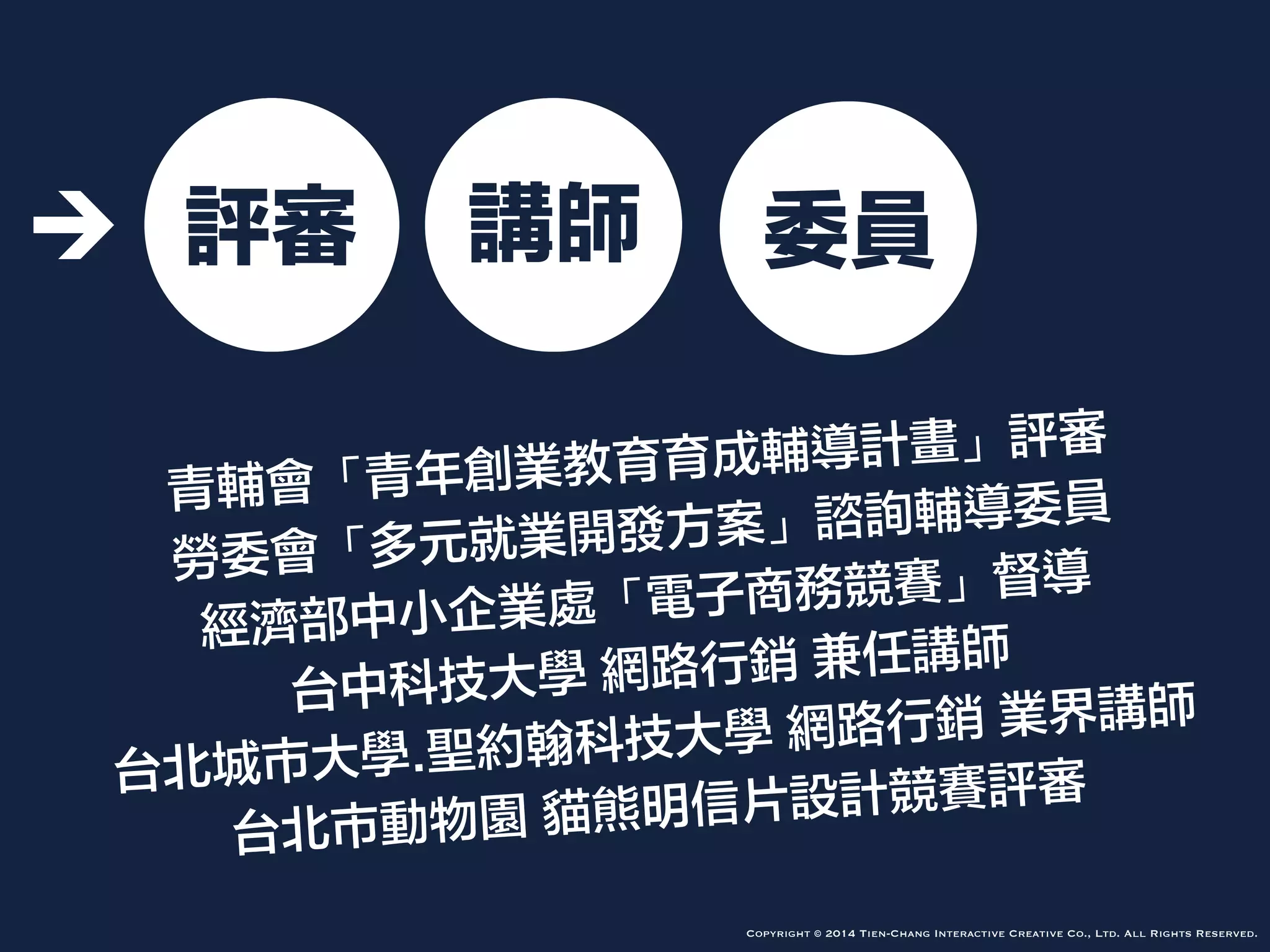 創意
思考
網路
行銷
簡報
技巧
青輔會「青年創業教育育成輔導計畫」評審
勞委會「多元就業開發方案」諮詢輔導委員
經濟部中小企業處「電子商務競賽」督導
台中科技大學 網路行銷 兼任講師
台北城市大學.聖約翰科技大學 網路行銷 業界講師
台北市動物園 貓熊明信片設計競賽評審
Copyright © 2014 Tien-Chang Interactive Creative Co., Ltd. All Rights Reserved.
評審 講師 委員
 