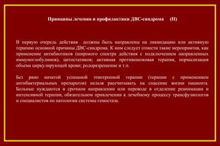 В первую очередь действия должны быть направлены на ликвидацию или активную
терапию основной причины ДВС-синдрома. К ним следует отнести такие мероприятия, как
применение антибиотиков (широкого спектра действия с подключением направленных
иммуноглобулинов), цитостатиков; активная противошоковая терапия, нормализация
объема циркулирующей крови; родоразрешение и т.п.
Без рано начатой успешной этиотропной терапии (терапии с применением
антибактериальных препаратов) нельзя рассчитывать на спасение жизни пациента.
Больные нуждаются в срочном направлении или переводе в отделение реанимации и
интенсивной терапии, обязательном привлечении к лечебному процессу трансфузиологов
и специалистов по патологии системы гемостаза.
.
Принципы лечения и профилактики ДВС-синдрома (II)
 