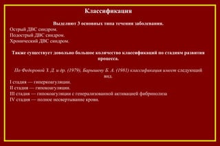 Классификация
Выделяют 3 основных типа течения заболевания.
Острый ДВС синдром.
Подострый ДВС синдром.
Хронический ДВС синдром.
Также существует довольно большое количество классификаций по стадиям развития
процесса.
По Федоровой З. Д. и др. (1979), Барышеву Б. А. (1981) классификация имеет слeдующий
вид.
I стадия — гиперкоагуляции.
II стадия — гипокоагуляции.
III стадия — гипокоагуляции с генерализованной активацией фибринолиза
IV стадия — полное несвертывание крови.
 