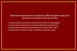 Причинами хронического (затяжного) ДВС-синдрома чаще всего
являются следующие виды патологии:
1. хрониосепсис, включая затяжной септический эндокардит;
2. хронические иммунные и иммунокомплексные болезни;
3. хронические вирусные заболевания (гепатит, ВИЧ и др.);
4. опухолевые процессы (рак, лимфомы, лейкозы и др.)
 