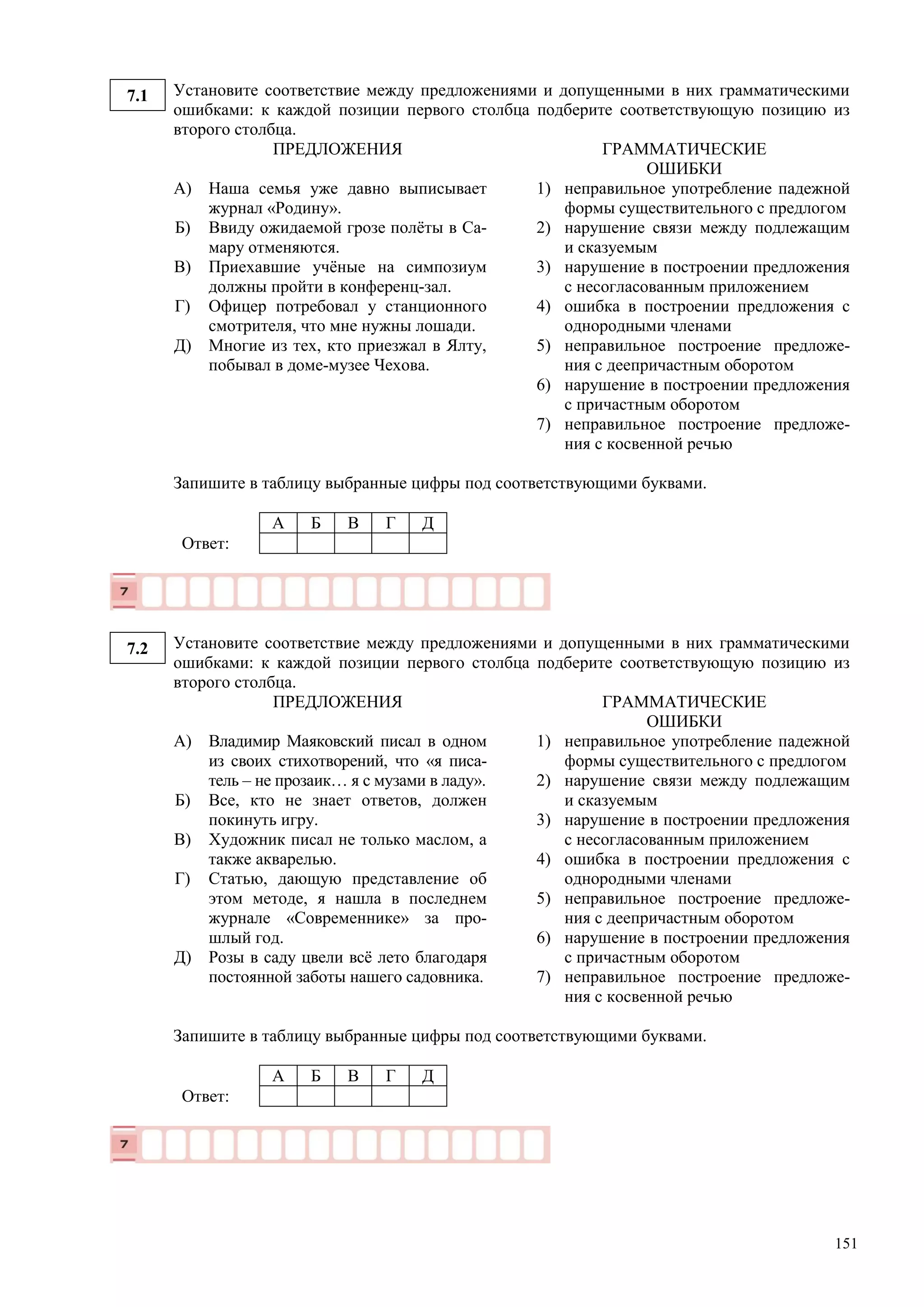 151
7.1 Установите соответствие между предложениями и допущенными в них грамматическими
ошибками: к каждой позиции первого столбца подберите соответствующую позицию из
второго столбца.
ПРЕДЛОЖЕНИЯ ГРАММАТИЧЕСКИЕ
ОШИБКИ
А)
Б)
В)
Г)
Д)
Наша семья уже давно выписывает
журнал «Родину».
Ввиду ожидаемой грозе полёты в Са-
мару отменяются.
Приехавшие учёные на симпозиум
должны пройти в конференц-зал.
Офицер потребовал у станционного
смотрителя, что мне нужны лошади.
Многие из тех, кто приезжал в Ялту,
побывал в доме-музее Чехова.
1) неправильное употребление падежной
формы существительного с предлогом
2) нарушение связи между подлежащим
и сказуемым
3) нарушение в построении предложения
с несогласованным приложением
4) ошибка в построении предложения с
однородными членами
5) неправильное построение предложе-
ния с деепричастным оборотом
6) нарушение в построении предложения
с причастным оборотом
7) неправильное построение предложе-
ния с косвенной речью
Запишите в таблицу выбранные цифры под соответствующими буквами.
А Б В Г Д
Ответ:
7.2 Установите соответствие между предложениями и допущенными в них грамматическими
ошибками: к каждой позиции первого столбца подберите соответствующую позицию из
второго столбца.
ПРЕДЛОЖЕНИЯ ГРАММАТИЧЕСКИЕ
ОШИБКИ
А)
Б)
В)
Г)
Д)
Владимир Маяковский писал в одном
из своих стихотворений, что «я писа-
тель – не прозаик… я с музами в ладу».
Все, кто не знает ответов, должен
покинуть игру.
Художник писал не только маслом, а
также акварелью.
Статью, дающую представление об
этом методе, я нашла в последнем
журнале «Современнике» за про-
шлый год.
Розы в саду цвели всё лето благодаря
постоянной заботы нашего садовника.
1) неправильное употребление падежной
формы существительного с предлогом
2) нарушение связи между подлежащим
и сказуемым
3) нарушение в построении предложения
с несогласованным приложением
4) ошибка в построении предложения с
однородными членами
5) неправильное построение предложе-
ния с деепричастным оборотом
6) нарушение в построении предложения
с причастным оборотом
7) неправильное построение предложе-
ния с косвенной речью
Запишите в таблицу выбранные цифры под соответствующими буквами.
А Б В Г Д
Ответ:
 