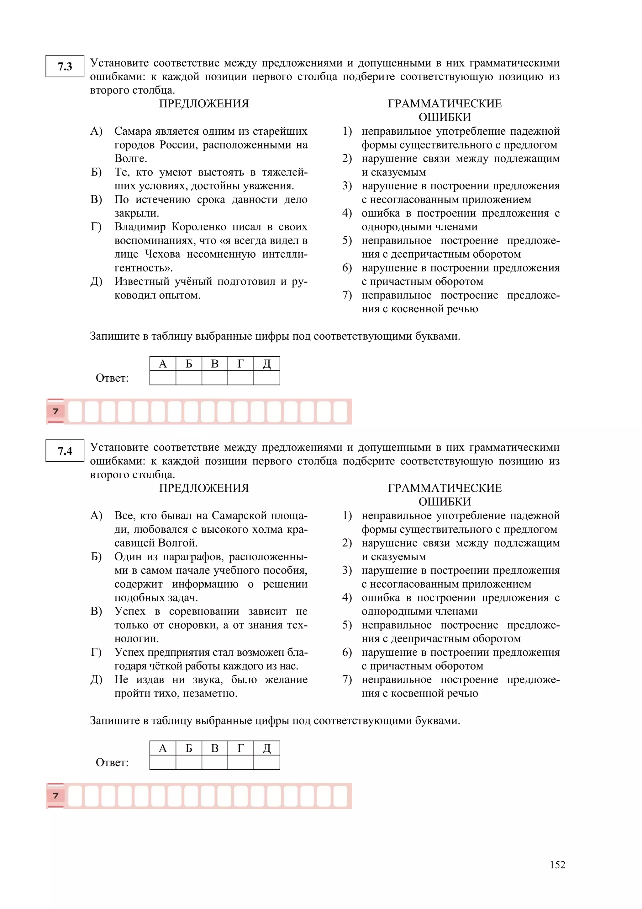 152
7.3 Установите соответствие между предложениями и допущенными в них грамматическими
ошибками: к каждой позиции первого столбца подберите соответствующую позицию из
второго столбца.
ПРЕДЛОЖЕНИЯ ГРАММАТИЧЕСКИЕ
ОШИБКИ
А)
Б)
В)
Г)
Д)
Самара является одним из старейших
городов России, расположенными на
Волге.
Те, кто умеют выстоять в тяжелей-
ших условиях, достойны уважения.
По истечению срока давности дело
закрыли.
Владимир Короленко писал в своих
воспоминаниях, что «я всегда видел в
лице Чехова несомненную интелли-
гентность».
Известный учёный подготовил и ру-
ководил опытом.
1) неправильное употребление падежной
формы существительного с предлогом
2) нарушение связи между подлежащим
и сказуемым
3) нарушение в построении предложения
с несогласованным приложением
4) ошибка в построении предложения с
однородными членами
5) неправильное построение предложе-
ния с деепричастным оборотом
6) нарушение в построении предложения
с причастным оборотом
7) неправильное построение предложе-
ния с косвенной речью
Запишите в таблицу выбранные цифры под соответствующими буквами.
А Б В Г Д
Ответ:
7.4 Установите соответствие между предложениями и допущенными в них грамматическими
ошибками: к каждой позиции первого столбца подберите соответствующую позицию из
второго столбца.
ПРЕДЛОЖЕНИЯ ГРАММАТИЧЕСКИЕ
ОШИБКИ
А)
Б)
В)
Г)
Д)
Все, кто бывал на Самарской площа-
ди, любовался с высокого холма кра-
савицей Волгой.
Один из параграфов, расположенны-
ми в самом начале учебного пособия,
содержит информацию о решении
подобных задач.
Успех в соревновании зависит не
только от сноровки, а от знания тех-
нологии.
Успех предприятия стал возможен бла-
годаря чёткой работы каждого из нас.
Не издав ни звука, было желание
пройти тихо, незаметно.
1) неправильное употребление падежной
формы существительного с предлогом
2) нарушение связи между подлежащим
и сказуемым
3) нарушение в построении предложения
с несогласованным приложением
4) ошибка в построении предложения с
однородными членами
5) неправильное построение предложе-
ния с деепричастным оборотом
6) нарушение в построении предложения
с причастным оборотом
7) неправильное построение предложе-
ния с косвенной речью
Запишите в таблицу выбранные цифры под соответствующими буквами.
А Б В Г Д
Ответ:
 