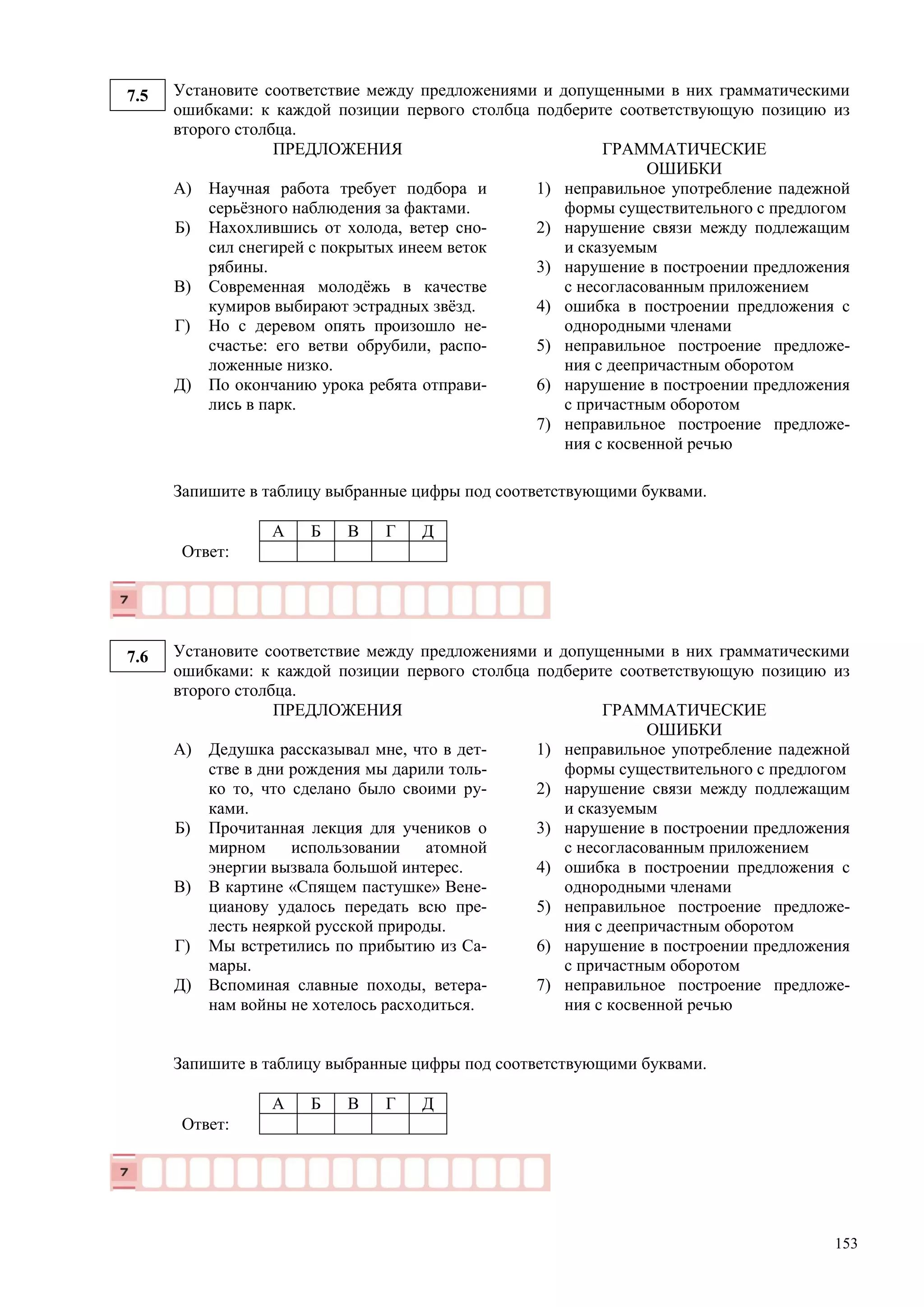 153
7.5 Установите соответствие между предложениями и допущенными в них грамматическими
ошибками: к каждой позиции первого столбца подберите соответствующую позицию из
второго столбца.
ПРЕДЛОЖЕНИЯ ГРАММАТИЧЕСКИЕ
ОШИБКИ
А)
Б)
В)
Г)
Д)
Научная работа требует подбора и
серьёзного наблюдения за фактами.
Нахохлившись от холода, ветер сно-
сил снегирей с покрытых инеем веток
рябины.
Современная молодёжь в качестве
кумиров выбирают эстрадных звёзд.
Но с деревом опять произошло не-
счастье: его ветви обрубили, распо-
ложенные низко.
По окончанию урока ребята отправи-
лись в парк.
1) неправильное употребление падежной
формы существительного с предлогом
2) нарушение связи между подлежащим
и сказуемым
3) нарушение в построении предложения
с несогласованным приложением
4) ошибка в построении предложения с
однородными членами
5) неправильное построение предложе-
ния с деепричастным оборотом
6) нарушение в построении предложения
с причастным оборотом
7) неправильное построение предложе-
ния с косвенной речью
Запишите в таблицу выбранные цифры под соответствующими буквами.
А Б В Г Д
Ответ:
7.6 Установите соответствие между предложениями и допущенными в них грамматическими
ошибками: к каждой позиции первого столбца подберите соответствующую позицию из
второго столбца.
ПРЕДЛОЖЕНИЯ ГРАММАТИЧЕСКИЕ
ОШИБКИ
А)
Б)
В)
Г)
Д)
Дедушка рассказывал мне, что в дет-
стве в дни рождения мы дарили толь-
ко то, что сделано было своими ру-
ками.
Прочитанная лекция для учеников о
мирном использовании атомной
энергии вызвала большой интерес.
В картине «Спящем пастушке» Вене-
цианову удалось передать всю пре-
лесть неяркой русской природы.
Мы встретились по прибытию из Са-
мары.
Вспоминая славные походы, ветера-
нам войны не хотелось расходиться.
1) неправильное употребление падежной
формы существительного с предлогом
2) нарушение связи между подлежащим
и сказуемым
3) нарушение в построении предложения
с несогласованным приложением
4) ошибка в построении предложения с
однородными членами
5) неправильное построение предложе-
ния с деепричастным оборотом
6) нарушение в построении предложения
с причастным оборотом
7) неправильное построение предложе-
ния с косвенной речью
Запишите в таблицу выбранные цифры под соответствующими буквами.
А Б В Г Д
Ответ:
 
