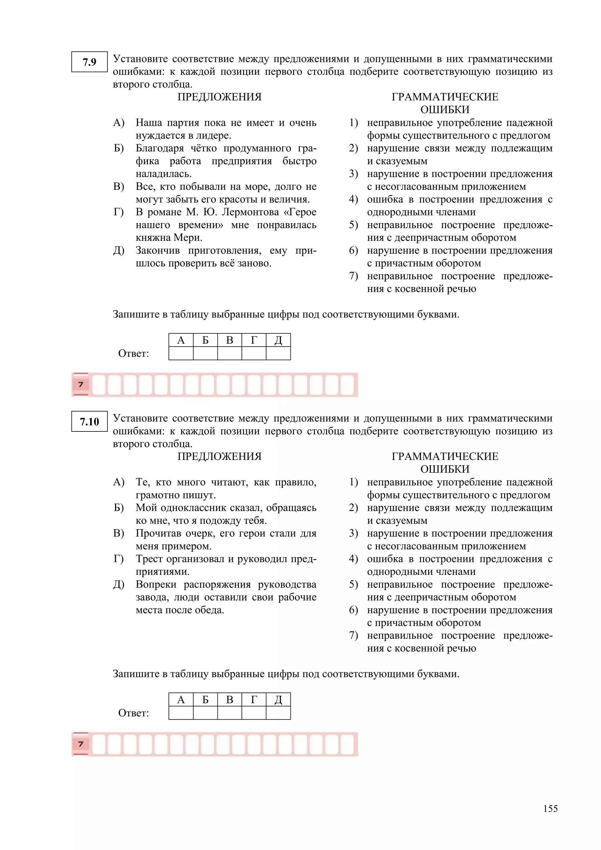 155
7.9 Установите соответствие между предложениями и допущенными в них грамматическими
ошибками: к каждой позиции первого столбца подберите соответствующую позицию из
второго столбца.
ПРЕДЛОЖЕНИЯ ГРАММАТИЧЕСКИЕ
ОШИБКИ
А)
Б)
В)
Г)
Д)
Наша партия пока не имеет и очень
нуждается в лидере.
Благодаря чётко продуманного гра-
фика работа предприятия быстро
наладилась.
Все, кто побывали на море, долго не
могут забыть его красоты и величия.
В романе М. Ю. Лермонтова «Герое
нашего времени» мне понравилась
княжна Мери.
Закончив приготовления, ему при-
шлось проверить всё заново.
1) неправильное употребление падежной
формы существительного с предлогом
2) нарушение связи между подлежащим
и сказуемым
3) нарушение в построении предложения
с несогласованным приложением
4) ошибка в построении предложения с
однородными членами
5) неправильное построение предложе-
ния с деепричастным оборотом
6) нарушение в построении предложения
с причастным оборотом
7) неправильное построение предложе-
ния с косвенной речью
Запишите в таблицу выбранные цифры под соответствующими буквами.
А Б В Г Д
Ответ:
7.10 Установите соответствие между предложениями и допущенными в них грамматическими
ошибками: к каждой позиции первого столбца подберите соответствующую позицию из
второго столбца.
ПРЕДЛОЖЕНИЯ ГРАММАТИЧЕСКИЕ
ОШИБКИ
А)
Б)
В)
Г)
Д)
Те, кто много читают, как правило,
грамотно пишут.
Мой одноклассник сказал, обращаясь
ко мне, что я подожду тебя.
Прочитав очерк, его герои стали для
меня примером.
Трест организовал и руководил пред-
приятиями.
Вопреки распоряжения руководства
завода, люди оставили свои рабочие
места после обеда.
1) неправильное употребление падежной
формы существительного с предлогом
2) нарушение связи между подлежащим
и сказуемым
3) нарушение в построении предложения
с несогласованным приложением
4) ошибка в построении предложения с
однородными членами
5) неправильное построение предложе-
ния с деепричастным оборотом
6) нарушение в построении предложения
с причастным оборотом
7) неправильное построение предложе-
ния с косвенной речью
Запишите в таблицу выбранные цифры под соответствующими буквами.
А Б В Г Д
Ответ:
 