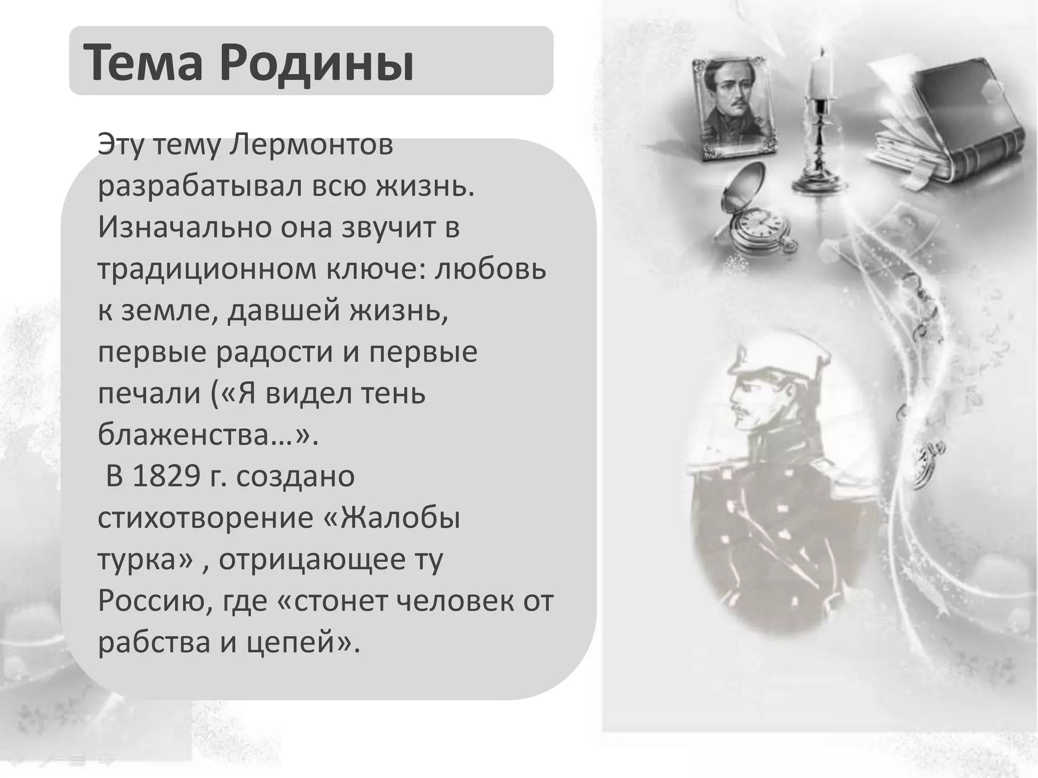 Эту тему Лермонтов
разрабатывал всю жизнь.
Изначально она звучит в
традиционном ключе: любовь
к земле, давшей жизнь,
первые радости и первые
печали («Я видел тень
блаженства…».
В 1829 г. создано
стихотворение «Жалобы
турка» , отрицающее ту
Россию, где «стонет человек от
рабства и цепей».
Тема Родины
 