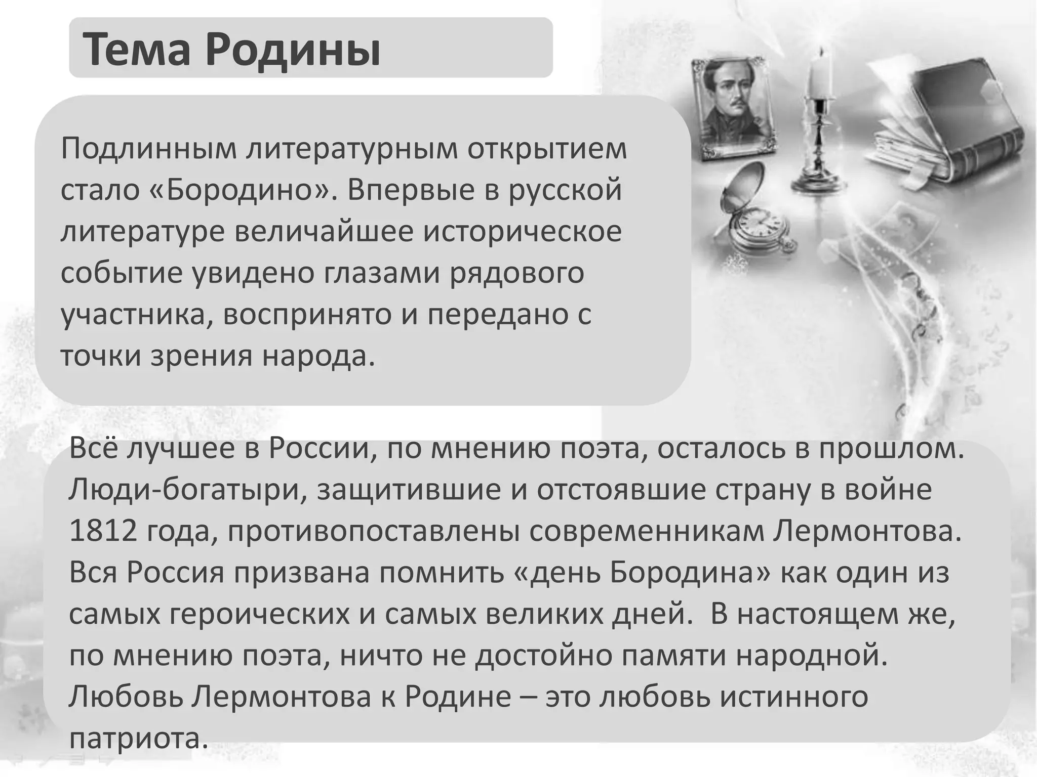Подлинным литературным открытием
стало «Бородино». Впервые в русской
литературе величайшее историческое
событие увидено глазами рядового
участника, воспринято и передано с
точки зрения народа.
Тема Родины
Всё лучшее в России, по мнению поэта, осталось в прошлом.
Люди-богатыри, защитившие и отстоявшие страну в войне
1812 года, противопоставлены современникам Лермонтова.
Вся Россия призвана помнить «день Бородина» как один из
самых героических и самых великих дней. В настоящем же,
по мнению поэта, ничто не достойно памяти народной.
Любовь Лермонтова к Родине – это любовь истинного
патриота.
 