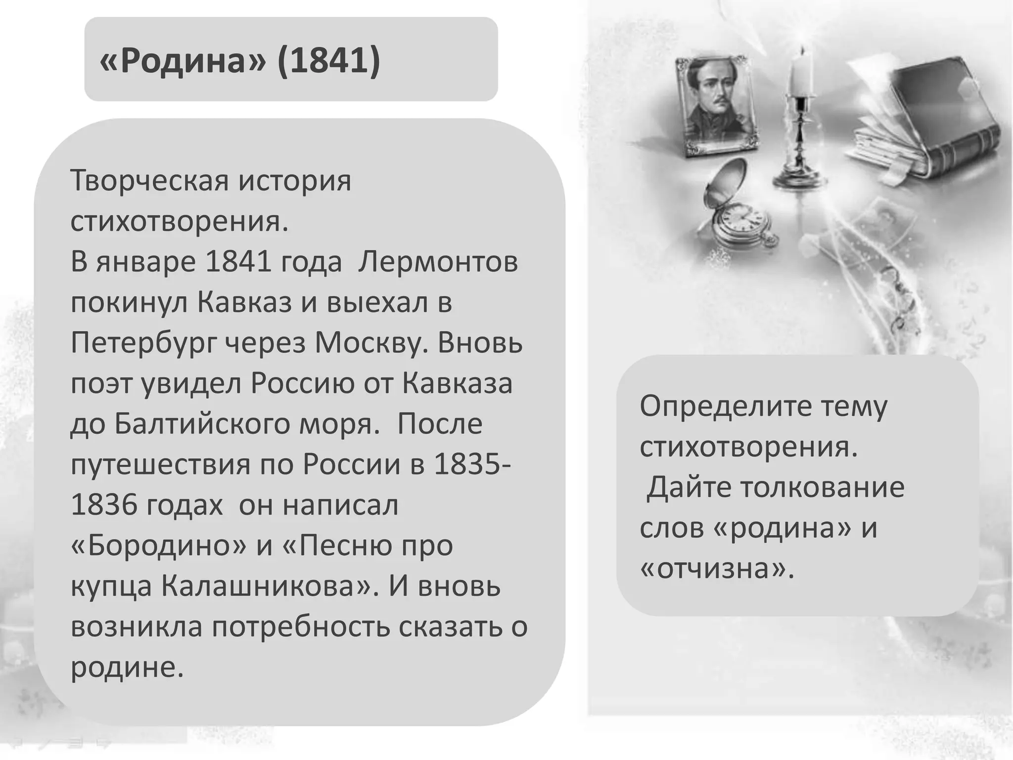 Определите тему
стихотворения.
Дайте толкование
слов «родина» и
«отчизна».
«Родина» (1841)
Творческая история
стихотворения.
В январе 1841 года Лермонтов
покинул Кавказ и выехал в
Петербург через Москву. Вновь
поэт увидел Россию от Кавказа
до Балтийского моря. После
путешествия по России в 1835-
1836 годах он написал
«Бородино» и «Песню про
купца Калашникова». И вновь
возникла потребность сказать о
родине.
 