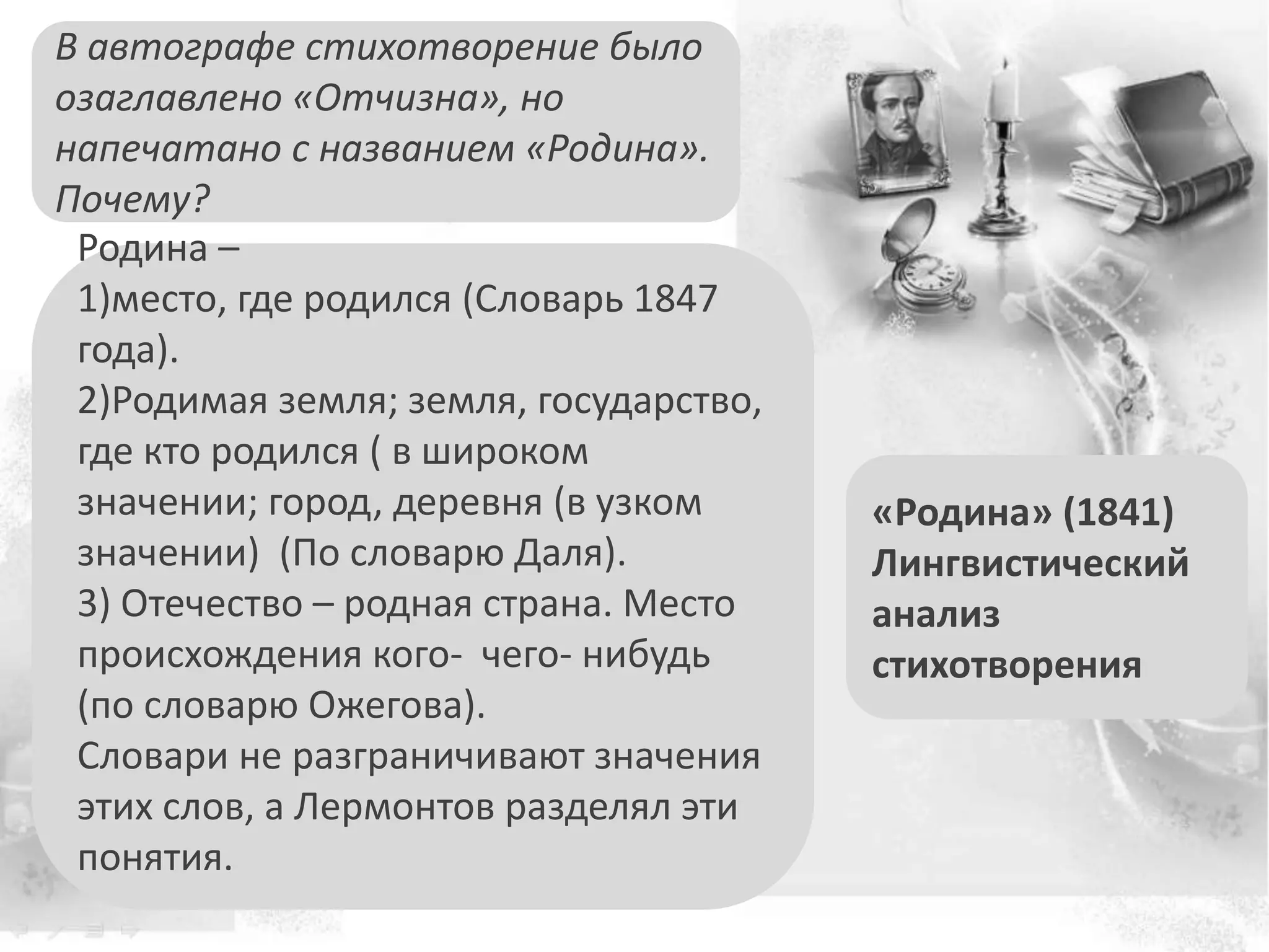 «Родина» (1841)
Лингвистический
анализ
стихотворения
В автографе стихотворение было
озаглавлено «Отчизна», но
напечатано с названием «Родина».
Почему?
Родина –
1)место, где родился (Словарь 1847
года).
2)Родимая земля; земля, государство,
где кто родился ( в широком
значении; город, деревня (в узком
значении) (По словарю Даля).
3) Отечество – родная страна. Место
происхождения кого- чего- нибудь
(по словарю Ожегова).
Словари не разграничивают значения
этих слов, а Лермонтов разделял эти
понятия.
 