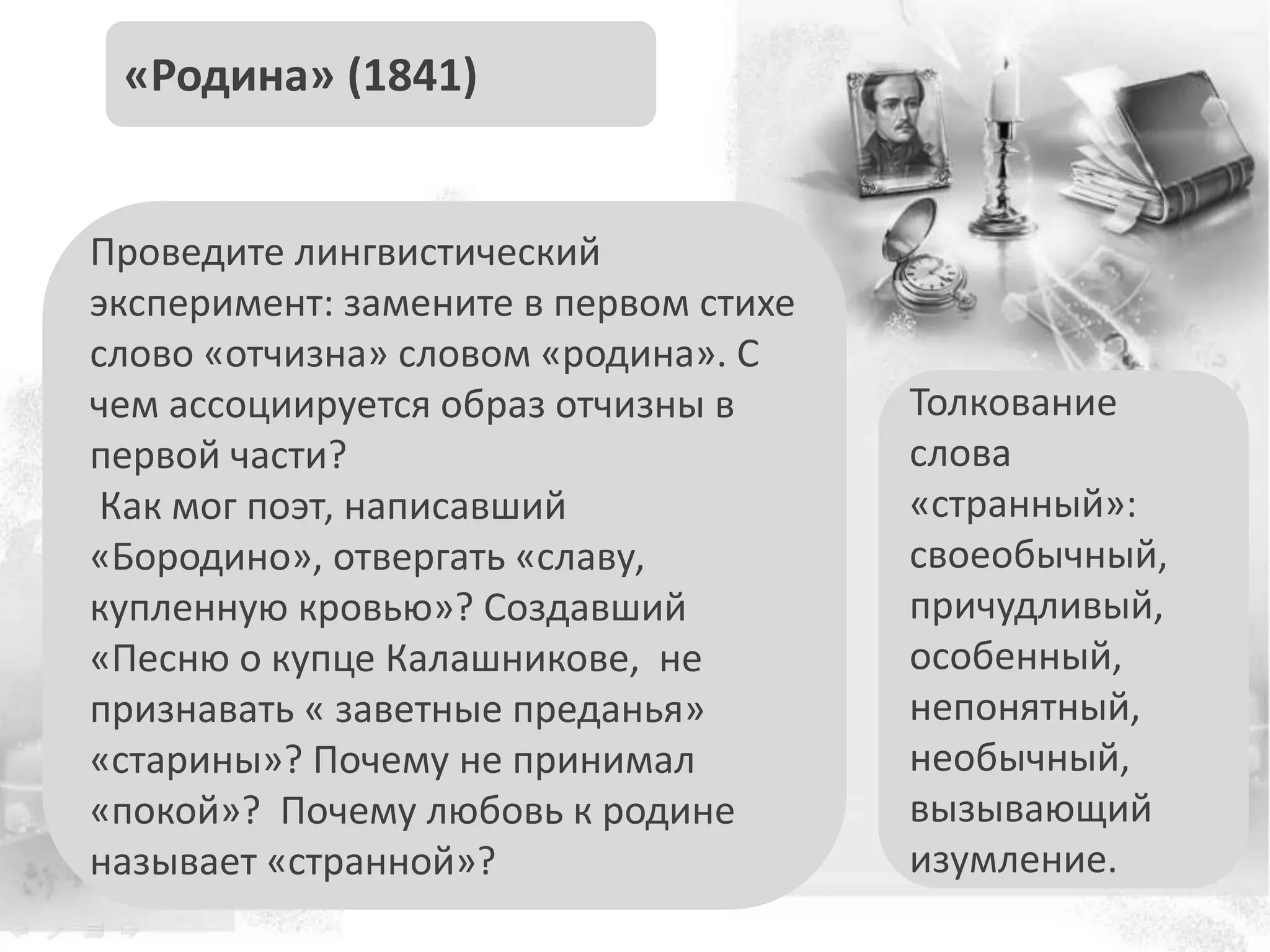 Проведите лингвистический
эксперимент: замените в первом стихе
слово «отчизна» словом «родина». С
чем ассоциируется образ отчизны в
первой части?
Как мог поэт, написавший
«Бородино», отвергать «славу,
купленную кровью»? Создавший
«Песню о купце Калашникове, не
признавать « заветные преданья»
«старины»? Почему не принимал
«покой»? Почему любовь к родине
называет «странной»?
«Родина» (1841)
Толкование
слова
«странный»:
своеобычный,
причудливый,
особенный,
непонятный,
необычный,
вызывающий
изумление.
 