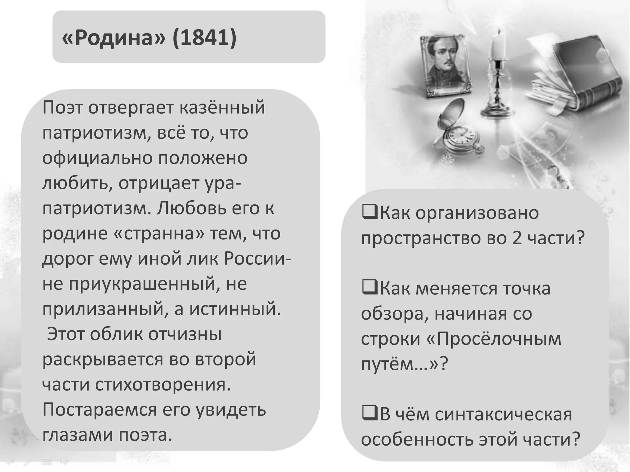 Поэт отвергает казённый
патриотизм, всё то, что
официально положено
любить, отрицает ура-
патриотизм. Любовь его к
родине «странна» тем, что
дорог ему иной лик России-
не приукрашенный, не
прилизанный, а истинный.
Этот облик отчизны
раскрывается во второй
части стихотворения.
Постараемся его увидеть
глазами поэта.
«Родина» (1841)
Как организовано
пространство во 2 части?
Как меняется точка
обзора, начиная со
строки «Просёлочным
путём…»?
В чём синтаксическая
особенность этой части?
 