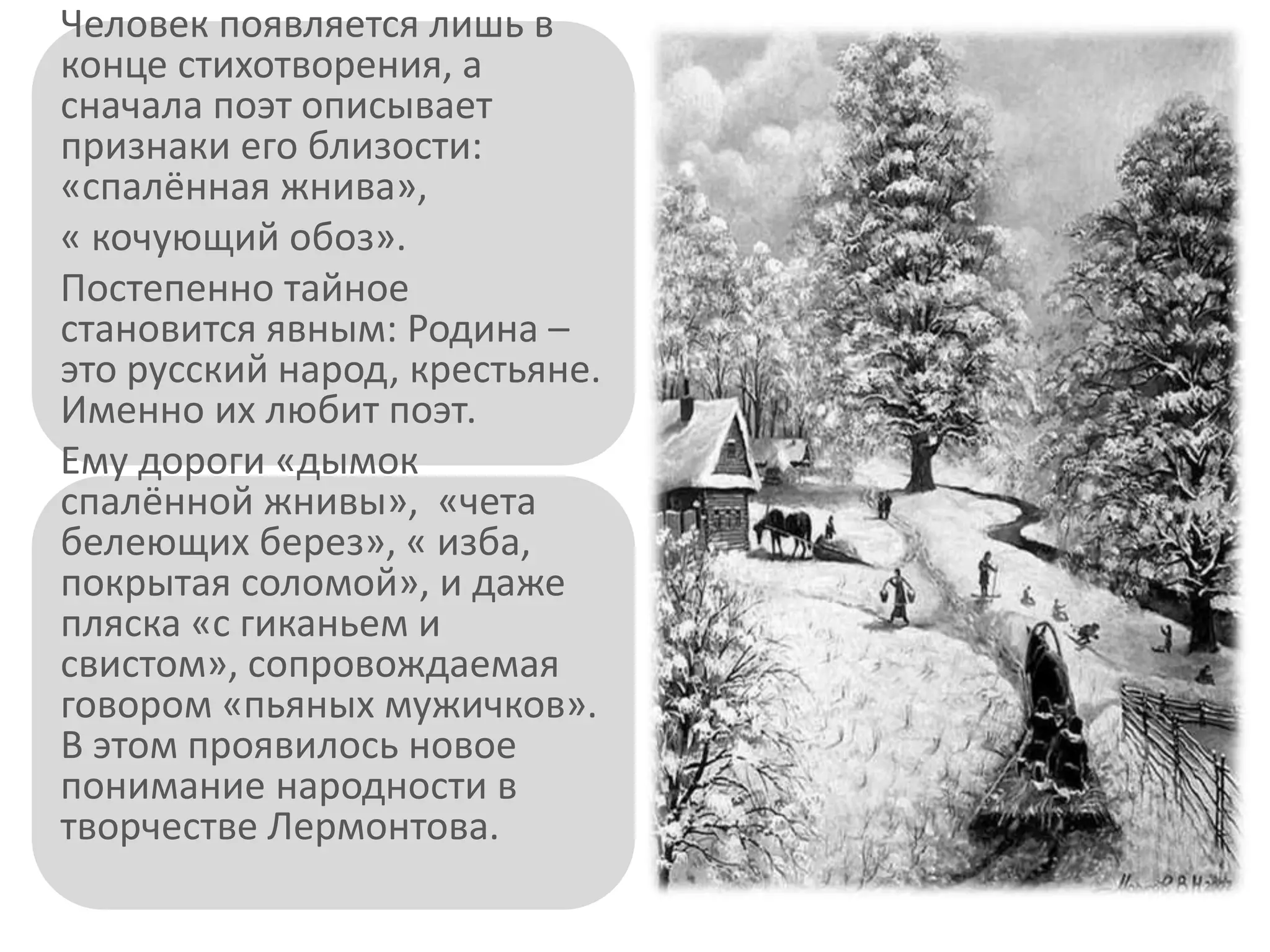 Человек появляется лишь в
конце стихотворения, а
сначала поэт описывает
признаки его близости:
«спалённая жнива»,
« кочующий обоз».
Постепенно тайное
становится явным: Родина –
это русский народ, крестьяне.
Именно их любит поэт.
Ему дороги «дымок
спалённой жнивы», «чета
белеющих берез», « изба,
покрытая соломой», и даже
пляска «с гиканьем и
свистом», сопровождаемая
говором «пьяных мужичков».
В этом проявилось новое
понимание народности в
творчестве Лермонтова.
 