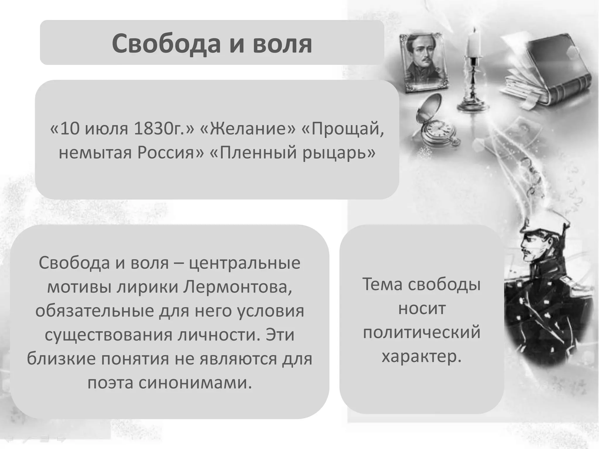 Свобода и воля
«10 июля 1830г.» «Желание» «Прощай,
немытая Россия» «Пленный рыцарь»
Свобода и воля – центральные
мотивы лирики Лермонтова,
обязательные для него условия
существования личности. Эти
близкие понятия не являются для
поэта синонимами.
Тема свободы
носит
политический
характер.
 