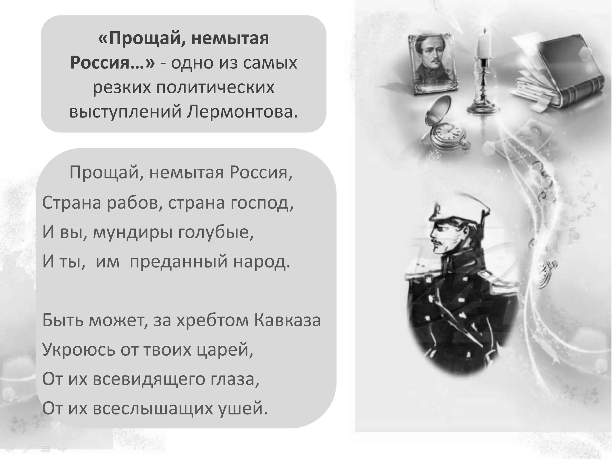 Прощай, немытая Россия,
Страна рабов, страна господ,
И вы, мундиры голубые,
И ты, им преданный народ.
Быть может, за хребтом Кавказа
Укроюсь от твоих царей,
От их всевидящего глаза,
От их всеслышащих ушей.
«Прощай, немытая
Россия…» - одно из самых
резких политических
выступлений Лермонтова.
 