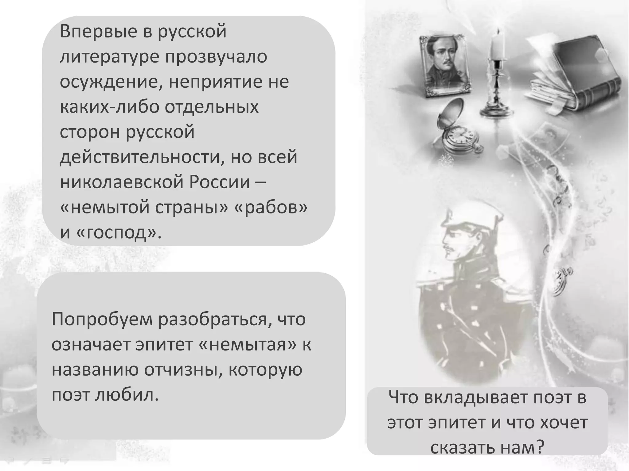 Попробуем разобраться, что
означает эпитет «немытая» к
названию отчизны, которую
поэт любил.
Впервые в русской
литературе прозвучало
осуждение, неприятие не
каких-либо отдельных
сторон русской
действительности, но всей
николаевской России –
«немытой страны» «рабов»
и «господ».
Что вкладывает поэт в
этот эпитет и что хочет
сказать нам?
 