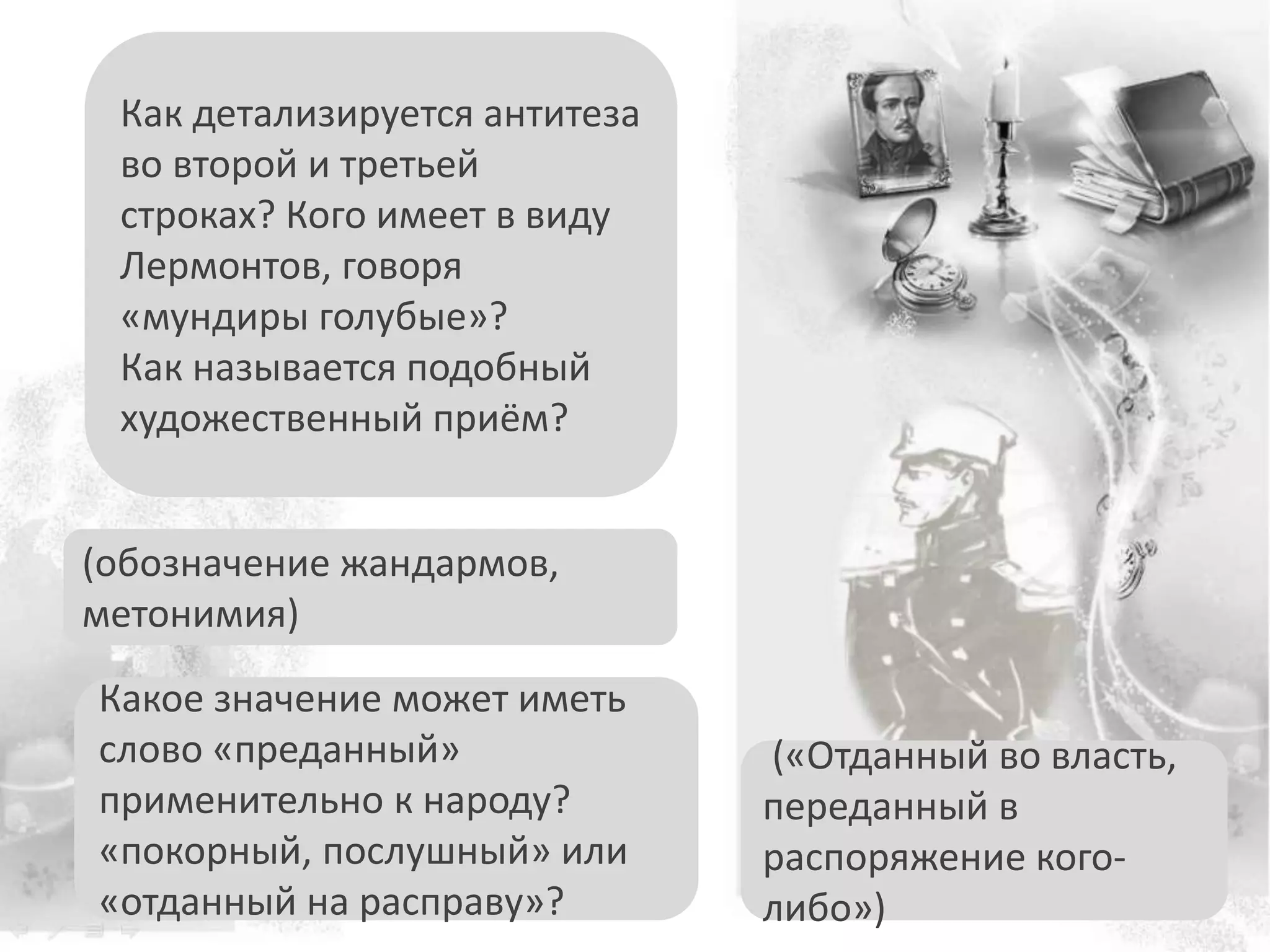 Какое значение может иметь
слово «преданный»
применительно к народу?
«покорный, послушный» или
«отданный на расправу»?
Как детализируется антитеза
во второй и третьей
строках? Кого имеет в виду
Лермонтов, говоря
«мундиры голубые»?
Как называется подобный
художественный приём?
(«Отданный во власть,
переданный в
распоряжение кого-
либо»)
(обозначение жандармов,
метонимия)
 