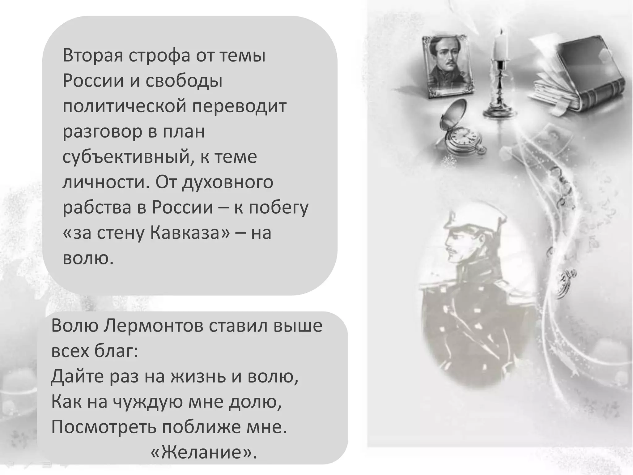 Волю Лермонтов ставил выше
всех благ:
Дайте раз на жизнь и волю,
Как на чуждую мне долю,
Посмотреть поближе мне.
«Желание».
Вторая строфа от темы
России и свободы
политической переводит
разговор в план
субъективный, к теме
личности. От духовного
рабства в России – к побегу
«за стену Кавказа» – на
волю.
 