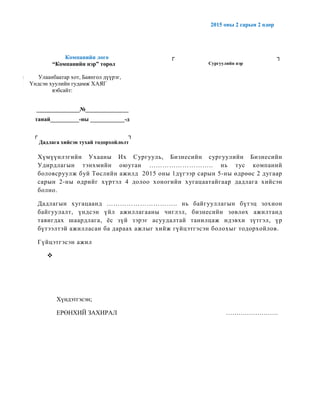 2015 оны 2 сарын 2 өдөр
Компанийн лого
“Компанийн нэр” төрөл
Ул Улаанбаатар хот, Баянгол дүүрэг,
На Үндсэн хуулийн гудамж ХАЯГ
Вэ вэбсайт:
┌ ┐
Сургуулийн нэр
_______________№_______________
танай__________-ны ____________-д
┌ ┐
Дадлага хийсэн тухай тодорхойлолт
Хүмүүнлэгийн Ухааны Их Сургууль, Бизнесийн сургуулийн Бизнесийн
Удирдлагын тэнхмийн оюутан ……………………….. нь тус компаний
боловсруулж буй Төслийн ажилд 2015 оны 1дүгээр сарын 5-ны өдрөөс 2 дугаар
сарын 2-ны өдрийг хүртэл 4 долоо хоногийн хугацаатайгаар дадлага хийсэн
болно.
Дадлагын хугацаанд ………………………….. нь байгууллагын бүтэц зохион
байгуулалт, үндсэн үйл ажиллагааны чиглэл, бизнесийн зөвлөх ажилтанд
тавигдах шаардлага, ёс зүй зэрэг асуудалтай танилцаж идэвхи зүтгэл, үр
бүтээлтэй ажилласан ба дараах ажлыг хийж гүйцэтгэсэн болохыг тодорхойлов.
Гүйцэтгэсэн ажил

Хүндэтгэсэн;
ЕРӨНХИЙ ЗАХИРАЛ …………………….
 