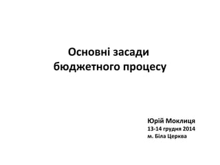 Основні засади
бюджетного процесу
Юрій Моклиця
13-14 грудня 2014
м. Біла Церква
 