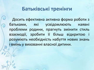 Батьківські тренінги
Досить ефективна активна форма роботи з
батьками, які усвідомлюють наявні
проблеми родини, прагнуть змінити стиль
взаємодії, зробити її більш відкритою і
розуміють необхідність набуття нових знань
і вмінь у вихованні власної дитини.
 