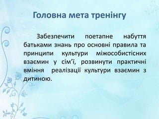 Головна мета тренінгу
Забезпечити поетапне набуття
батьками знань про основні правила та
принципи культури міжособистісних
взаємин у сім’ї, розвинути практичні
вміння реалізації культури взаємин з
дитиною.
 