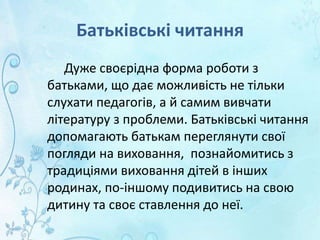 Батьківські читання
Дуже своєрідна форма роботи з
батьками, що дає можливість не тільки
слухати педагогів, а й самим вивчати
літературу з проблеми. Батьківські читання
допомагають батькам переглянути свої
погляди на виховання, познайомитись з
традиціями виховання дітей в інших
родинах, по-іншому подивитись на свою
дитину та своє ставлення до неї.
 