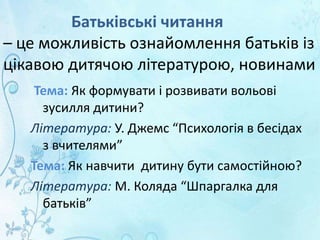 Батьківські читання
– це можливість ознайомлення батьків із
цікавою дитячою літературою, новинами
Тема: Як формувати і розвивати вольові
зусилля дитини?
Література: У. Джемс “Психологія в бесідах
з вчителями”
Тема: Як навчити дитину бути самостійною?
Література: М. Коляда “Шпаргалка для
батьків”
 