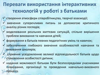 Переваги використання інтерактивних
технологій у роботі з батьками
 створення атмосфери співробітництва, творчої взаємодії;
 вивчення суперечливих питань за допомогою критичного
аналізу різних поглядів;
 моделювання реальних життєвих ситуацій, спільне вирішення
проблем виховання та навчання дітей;
 формування в батьків певних педагогічних умінь та навичок;
 забезпечення глибокого вивчення особливостей навчання та
виховання школярів;
 сприяння усвідомленню великої відповідальності батьків щодо
становлення особистості дитини;
 надання можливості батькам бути безпосередніми учасниками
планування, організації та проведення навчально-виховного
процесу.
 