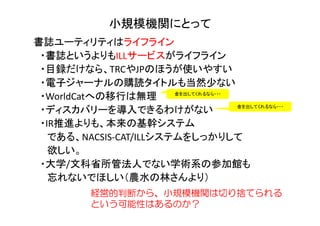 小規模機関にとって
書誌ユーティリティはライフライン
・書誌というよりもILLサービスがライフライン
・目録だけなら、TRCやJPのほうが使いやすい
・電子ジャーナルの購読タイトルも当然少ない
・WorldCatへの移行は無理
・ディスカバリーを導入できるわけがない
・IR推進よりも、本来の基幹システム
である、NACSIS-CAT/ILLシステムをしっかりして
欲しい。
・大学/文科省所管法人でない学術系の参加館も
忘れないでほしい（農水の林さんより）
経営的判断から、小規模機関は切り捨てられる
という可能性はあるのか？
金を出してくれるなら・・・
金を出してくれるなら・・・
 