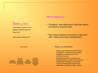 Проект з хімії.
Автор проекту – учениця 11-Б класу
Бродівської ЗОШ І-ІІІ ступенів №3
Громяк Олеся
Керівник проекту –Жолнович І.Й.
Мета проекту
 З'ясувати, чим небезпечні побутові хімічні
речовини в нашому домі.
 Яку шкоду завдають речовини побутової
хімії навколишньому середовищу?
Вивчаємо
Небезпечні
речовини на кухні
(оцет, спирт, засіб
для миття посуду)
Небезпечні
речовини ванної
кімнати
(пральний порошок,
засоби для миття
ванн, відбілювачі,
освіжувачі повітря)
Небезпечні
речовини
у спальній кімнаті
(косметичні засоби
та нові меблі)
Небезпечні
речовини у гаражі
(бензин, лаки,
фарби, кислоти,
мастика для
підлоги, добрива,
засоби боротьби
з гризунами
тощо)
Наші дослідження
 Кожен засіб побутової хімії має свою
особливість. Засоби для миття ванн,
виведення плям від іржі містять
кислоти та луги.
 Дослідимо засоби, які найчастіше
використовують у побуті за допомогою
індикаторного паперу. (У розчинах
кислот індикаторний папір стає
червоним, у розчинах лугів – синім.)
 