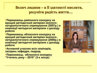 Переможець районного конкурсу на
кращий методичний матеріал еколого-
натуралістичного спрямування (2007р.) в
номінації методичні матеріали з досвіду
роботи
Переможець обласного конкурсу на
кращий методичний матеріал еколого-
натуралістичного спрямування (2008р.) в
номінації методичні матеріали з досвіду
роботи
Активний учасник всіх семінарів,
засідань кафедри, педрад.
Переможець обласного конкурсу
“Учитель року – 2010” (3-є місце)
Велич людини – в її здатності мислити,Велич людини – в її здатності мислити,
розуміти радість життя…розуміти радість життя…
 
