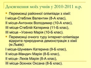 Досягнення моїх учнів у 2010-2011 н.р.
 Переможці районної олімпіади з хімії:
І місце-Стеблик Валентин (8-А клас),
ІІ місце-Антонюк Володимир (10-А клас),
ІІІ місце-Стеблій Катерина (11-Б клас),
ІІІ місце –Усенко Марія (10-Б клас).
 Переможці очного туру інтернет-олімпіади
відкрита природнича демонстрація з хімії
(м.Львів):
І місце-Шуневич Катерина (9-Б клас),
ІІ місце-Мандич Марія (8-Б клас),
ІІ місце- Лехів Марія (8-А клас),
ІІІ місце-Зохнюк Оксана (8-Б клас).
 