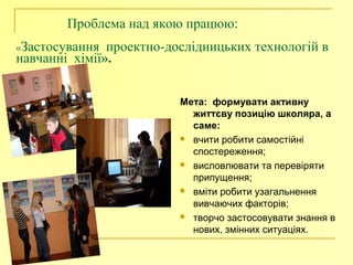Проблема над якою працюю:
«Застосування проектно-дослідницьких технологій в
навчанні хімії».
Мета: формувати активну
життєву позицію школяра, а
саме:
 вчити робити самостійні
спостереження;
 висловлювати та перевіряти
припущення;
 вміти робити узагальнення
вивчаючих факторів;
 творчо застосовувати знання в
нових, змінних ситуаціях.
 
