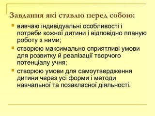 Завдання які ставлю перед собою:
 вивчаю індивідуальні особливості і
потреби кожної дитини і відповідно планую
роботу з ними;
 створюю максимально сприятливі умови
для розвитку й реалізації творчого
потенціалу учня;
 створюю умови для самоутвердження
дитини через усі форми і методи
навчальної та позакласної діяльності.
 