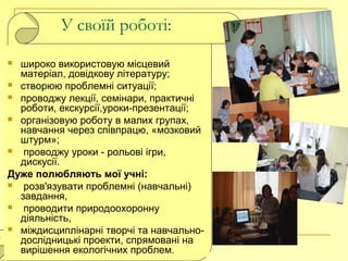 У своїй роботі:
 широко використовую місцевий
матеріал, довідкову літературу;
 створюю проблемні ситуації;
 проводжу лекції, семінари, практичні
роботи, екскурсії,уроки-презентації;
 організовую роботу в малих групах,
навчання через співпрацю, «мозковий
штурм»;
 проводжу уроки - рольові ігри,
дискусії.
Дуже полюбляють мої учні:
 розв'язувати проблемні (навчальні)
завдання,
 проводити природоохоронну
діяльність,
 міждисциплінарні творчі та навчально-
дослідницькі проекти, спрямовані на
вирішення екологічних проблем.
 