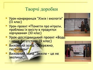 Творчі доробки
 Урок-конференція “Хімія і екологія”
(11 клас)
 Урок-проект «Поняття про нітрати,
проблема їх вмісту в продуктах
харчування» (10 клас)
 Урок-дослідницький проект «Вода
– наше багатство» (9 клас)
 Виховний захід “Обережно,
пестициди!”
 Виховний захід “Земля – це не
звалище”
 