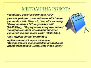  постійний учасник семінарів РМО;
 учасник районних методичних об’єднань
учителів хімії і біології; доповіді на тему
“Використання ІКТ на уроках хімії”
(25.08.09р.), “Формування комунікативної
та інформаційної компетентностей
учнів під час вивчення хімії” (26.08.10р.)
 член журі районної олімпіади;
 керівник творчої групи вчителів
“Використання мультимедійних засобів на
уроках природничо-математичного циклу”
 