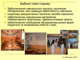 © І.Жолнович, 2010
Кабінет хімії сприяє:
 Забезпеченню навчального процесу належним
обладнанням, яке підвищує ефективність навчання;
 широкому використанню технічних засобів навчання;
 забезпеченню навчальним матеріалом
лабораторного практикуму і факультативних занять;
 забезпеченню необхідним обладнанням різних форм
поурочної та позакласної роботи з хімії.
 