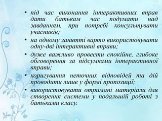 • під час виконання інтерактивних вправ
дати батькам час подумати над
завданням, при потребі консультувати
учасників;
• на одному занятті варто використовувати
одну-дві інтерактивні вправи;
• дуже важливо провести спокійне, глибоке
обговорення за підсумками інтерактивної
вправи;
• коригування неточних відповідей та дій
проводити лише у формі пропозиції;
• використовувати отримані матеріали для
створення системи у подальшій роботі з
батьками класу.
 