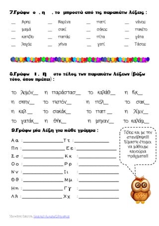 Χατσίκου Ιωάννα http://taksiasterati.blogspot.gr
__ Άρης __ Μαρίνα __ παπί __ νάνος
__ μαμά __ σακί __ σάκος __ πακέτο
__ καπέλο __ παπάς __ πίτα __ γάτα
__ λαγός __ χήνα __ γατί __ Τάσος
το λεμόν__ η παράστασ__ το καλάθ__ η Κικ__
η σκην__ το πεπόν__ η πόλ__ το σακ__
η καλ __ το σακάκ__ το παπ __ η λίμν__
το γατάκ__ η θήκ__ η μηχαν__ το καλάμ__
Α α : _______________Σ τ : _____________
Π π : ________________ Ε ε : _______________
΢ σ : _______________ Κ κ : ______________
Ο ο : _______________ Ρ ρ : _______________
Ν ν : _______________ Ι ι : _______________
Θ θ : _______________ Μ μ : _______________
Η η : _______________ Γ γ : _______________
Λ λ : _______________ Χ χ : _______________
Τέλος και με την
επανάληψη!!!!
Είμαστε έτοιμοι
να μάθουμε
καινούρια
πράγματα!!!
 
