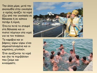 Την άλλη μέρα, μετά την
ακολουθία στην εκκλησία
ο ιερέας αγιάζει τα νερά
έξω από την εκκλησία σε
θάλασσα ή σε κάποιο
ποτάμι ή λίμνη.
Έπειτα πετά το σταυρό
στη θάλασσα και οι
πιστοί πέφτουν στα νερά
για να τον πιάσουν.
Τα καράβια και οι
βάρκες γύρω-γύρω είναι
σημαιοστολισμένα και οι
καμπάνες χτυπούν.
Έτσι αγιάζονται τα νερά
και όλο το περιβάλλον
που ζούμε και
κινούμαστε.
 