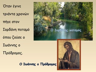Όταν έγινε
τριάντα χρονών
πήγε στον
Ιορδάνη ποταμό
όπου ζούσε ο
Ιωάννης ο
Πρόδρομος.
 
