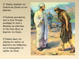 Ο Ιησούς πλησίασε τον
Ιωάννη και ζήτησε να τον
βαφτίσει.
Ο Ιωάννης φωτισμένος
από το Άγιο Πνεύμα
κατάλαβε ότι ήταν ο
Μεσσίας και απάντησε
ότι δεν ήταν άξιος να
βαφτίσει τον Ιησού.
Ο Ιησούς όμως του
εξήγησε ότι πρέπει να
βαφτιστεί σαν άνθρωπος,
για να προχωρήσει το
σχέδιο του Θεού.
 