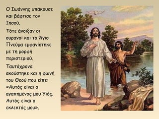 Ο Ιωάννης υπάκουσε
και βάφτισε τον
Ιησού.
Τότε άνοιξαν οι
ουρανοί και το Άγιο
Πνεύμα εμφανίστηκε
με τη μορφή
περιστεριού.
Ταυτόχρονα
ακούστηκε και η φωνή
του Θεού που είπε:
«Αυτός είναι ο
αγαπημένος μου Υιός.
Αυτός είναι ο
εκλεκτός μου».
 