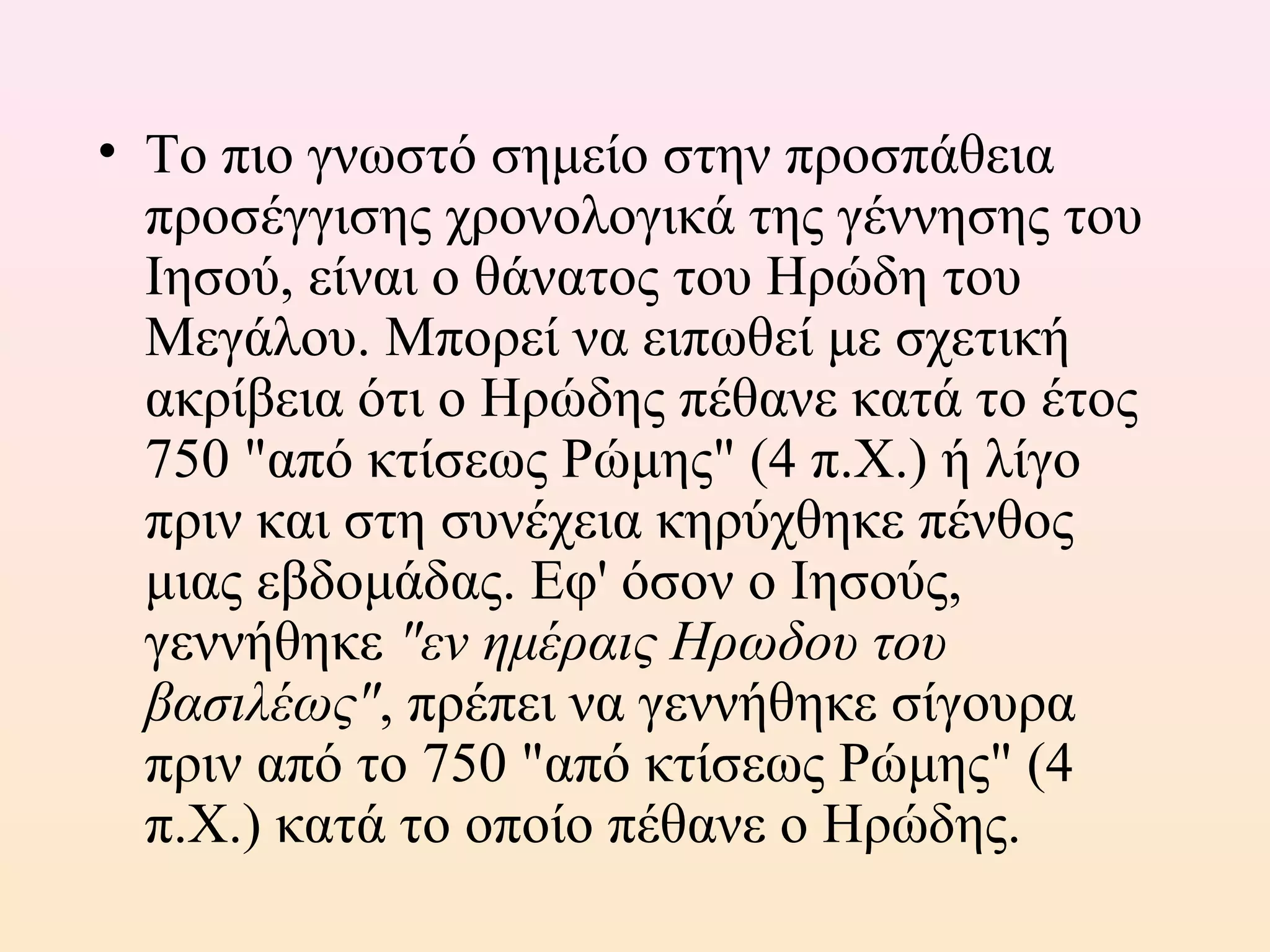 • Το πιο γνωστό σημείο στην προσπάθεια
προσέγγισης χρονολογικά της γέννησης του
Ιησού, είναι ο θάνατος του Ηρώδη του
Μεγάλου. Μπορεί να ειπωθεί με σχετική
ακρίβεια ότι ο Ηρώδης πέθανε κατά το έτος
750 "από κτίσεως Ρώμης" (4 π.Χ.) ή λίγο
πριν και στη συνέχεια κηρύχθηκε πένθος
μιας εβδομάδας. Εφ' όσον ο Ιησούς,
γεννήθηκε "εν ημέραις Ηρωδου του
βασιλέως", πρέπει να γεννήθηκε σίγουρα
πριν από το 750 "από κτίσεως Ρώμης" (4
π.Χ.) κατά το οποίο πέθανε ο Ηρώδης.
 