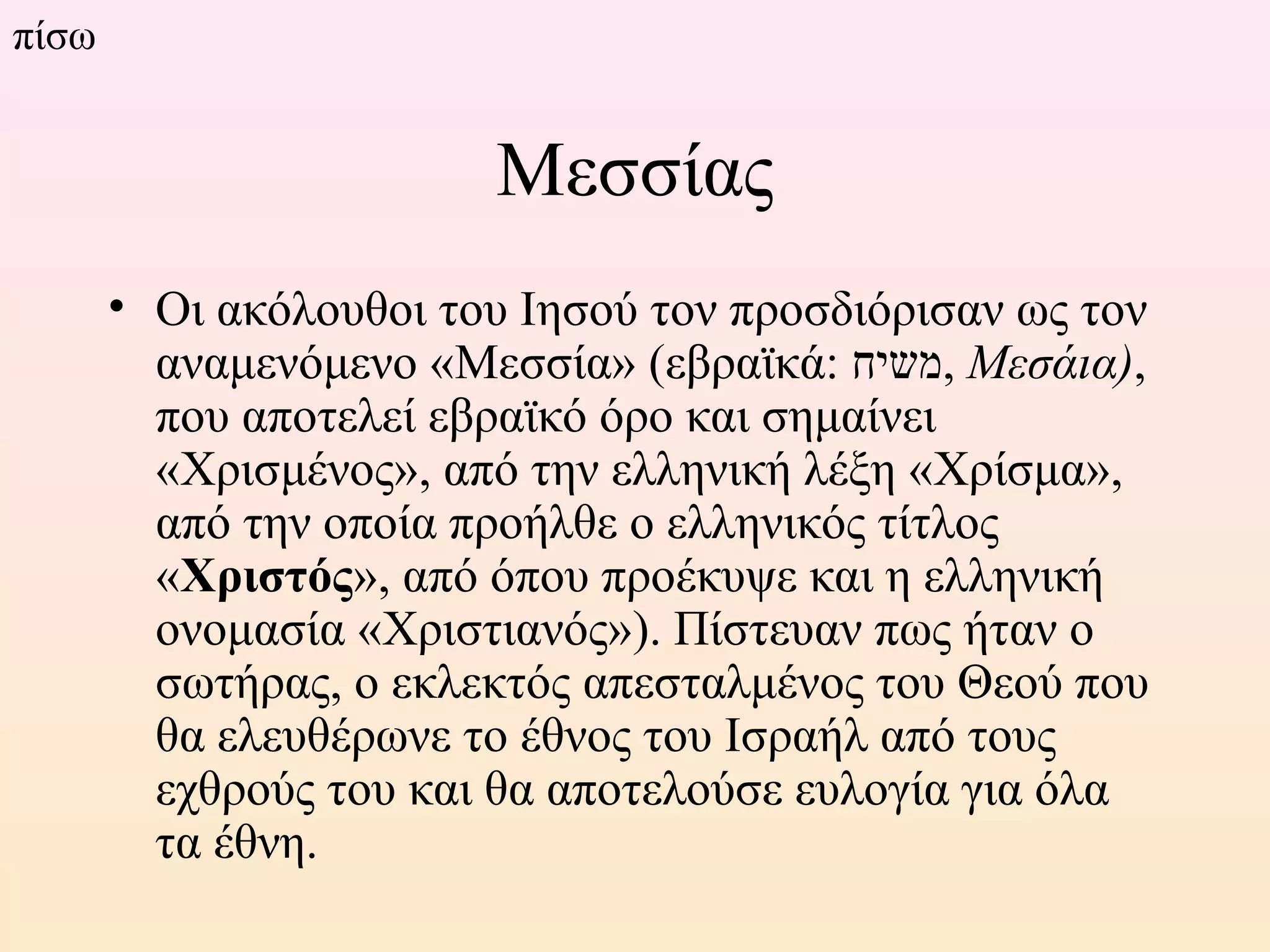 Μεσσίας
• Οι ακόλουθοι του Ιησού τον προσδιόρισαν ως τον
αναμενόμενο «Μεσσία» (εβραϊκά: ‫,משיח‬ Μεσάια),
που αποτελεί εβραϊκό όρο και σημαίνει
«Χρισμένος», από την ελληνική λέξη «Χρίσμα»,
από την οποία προήλθε ο ελληνικός τίτλος
«Χριστός», από όπου προέκυψε και η ελληνική
ονομασία «Χριστιανός»). Πίστευαν πως ήταν ο
σωτήρας, ο εκλεκτός απεσταλμένος του Θεού που
θα ελευθέρωνε το έθνος του Ισραήλ από τους
εχθρούς του και θα αποτελούσε ευλογία για όλα
τα έθνη.
πίσω
 