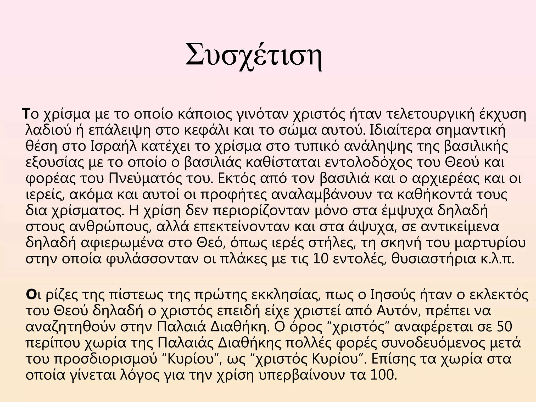 Συσχέτιση
Το χρίσμα με το οποίο κάποιος γινόταν χριστός ήταν τελετουργική έκχυση
λαδιού ή επάλειψη στο κεφάλι και το σώμα αυτού. Ιδιαίτερα σημαντική
θέση στο Ισραήλ κατέχει το χρίσμα στο τυπικό ανάληψης της βασιλικής
εξουσίας με το οποίο ο βασιλιάς καθίσταται εντολοδόχος του Θεού και
φορέας του Πνεύματός του. Εκτός από τον βασιλιά και ο αρχιερέας και οι
ιερείς, ακόμα και αυτοί οι προφήτες αναλαμβάνουν τα καθήκοντά τους
δια χρίσματος. Η χρίση δεν περιορίζονταν μόνο στα έμψυχα δηλαδή
στους ανθρώπους, αλλά επεκτείνονταν και στα άψυχα, σε αντικείμενα
δηλαδή αφιερωμένα στο Θεό, όπως ιερές στήλες, τη σκηνή του μαρτυρίου
στην οποία φυλάσσονταν οι πλάκες με τις 10 εντολές, θυσιαστήρια κ.λ.π. 
   
Οι ρίζες της πίστεως της πρώτης εκκλησίας, πως ο Ιησούς ήταν ο εκλεκτός
του Θεού δηλαδή ο χριστός επειδή είχε χριστεί από Αυτόν, πρέπει να
αναζητηθούν στην Παλαιά Διαθήκη. Ο όρος “χριστός” αναφέρεται σε 50
περίπου χωρία της Παλαιάς Διαθήκης πολλές φορές συνοδευόμενος μετά
του προσδιορισμού “Κυρίου”, ως “χριστός Κυρίου”. Επίσης τα χωρία στα
οποία γίνεται λόγος για την χρίση υπερβαίνουν τα 100.
 