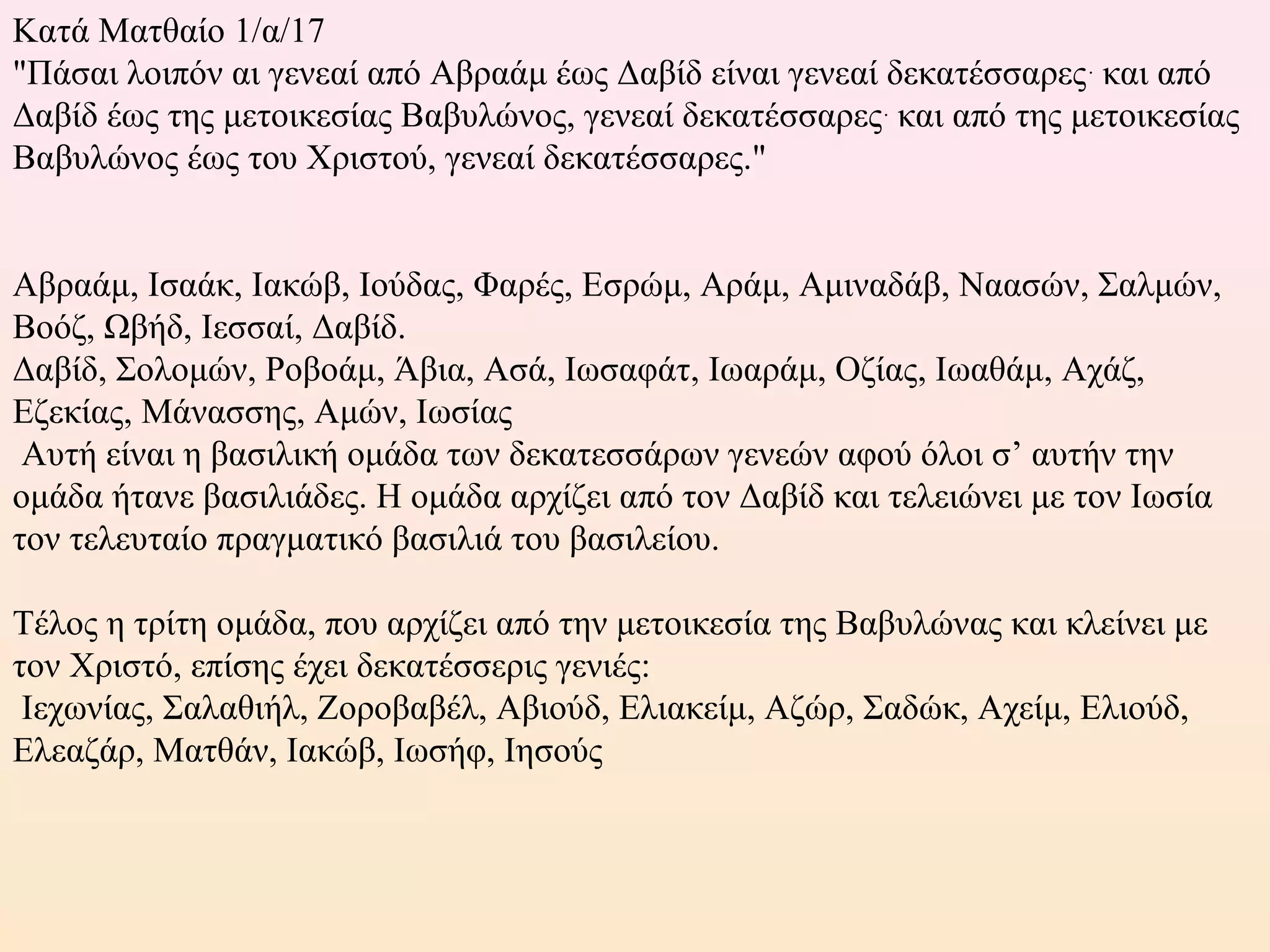 Κατά Ματθαίο 1/α/17
"Πάσαι λοιπόν αι γενεαί από Αβραάμ έως Δαβίδ είναι γενεαί δεκατέσσαρες.
και από
Δαβίδ έως της μετοικεσίας Βαβυλώνος, γενεαί δεκατέσσαρες.
και από της μετοικεσίας
Βαβυλώνος έως του Χριστού, γενεαί δεκατέσσαρες."
Αβραάμ, Ισαάκ, Ιακώβ, Ιούδας, Φαρές, Εσρώμ, Αράμ, Αμιναδάβ, Ναασών, Σαλμών,
Βοόζ, Ωβήδ, Ιεσσαί, Δαβίδ.
Δαβίδ, Σολομών, Ροβοάμ, Άβια, Ασά, Ιωσαφάτ, Ιωαράμ, Οζίας, Ιωαθάμ, Αχάζ,
Εζεκίας, Μάνασσης, Αμών, Ιωσίας
Αυτή είναι η βασιλική ομάδα των δεκατεσσάρων γενεών αφού όλοι σ’ αυτήν την
ομάδα ήτανε βασιλιάδες. Η ομάδα αρχίζει από τον Δαβίδ και τελειώνει με τον Ιωσία
τον τελευταίο πραγματικό βασιλιά του βασιλείου.
Τέλος η τρίτη ομάδα, που αρχίζει από την μετοικεσία της Βαβυλώνας και κλείνει με
τον Χριστό, επίσης έχει δεκατέσσερις γενιές:
Ιεχωνίας, Σαλαθιήλ, Ζοροβαβέλ, Αβιούδ, Ελιακείμ, Αζώρ, Σαδώκ, Αχείμ, Ελιούδ,
Ελεαζάρ, Ματθάν, Ιακώβ, Ιωσήφ, Ιησούς
 