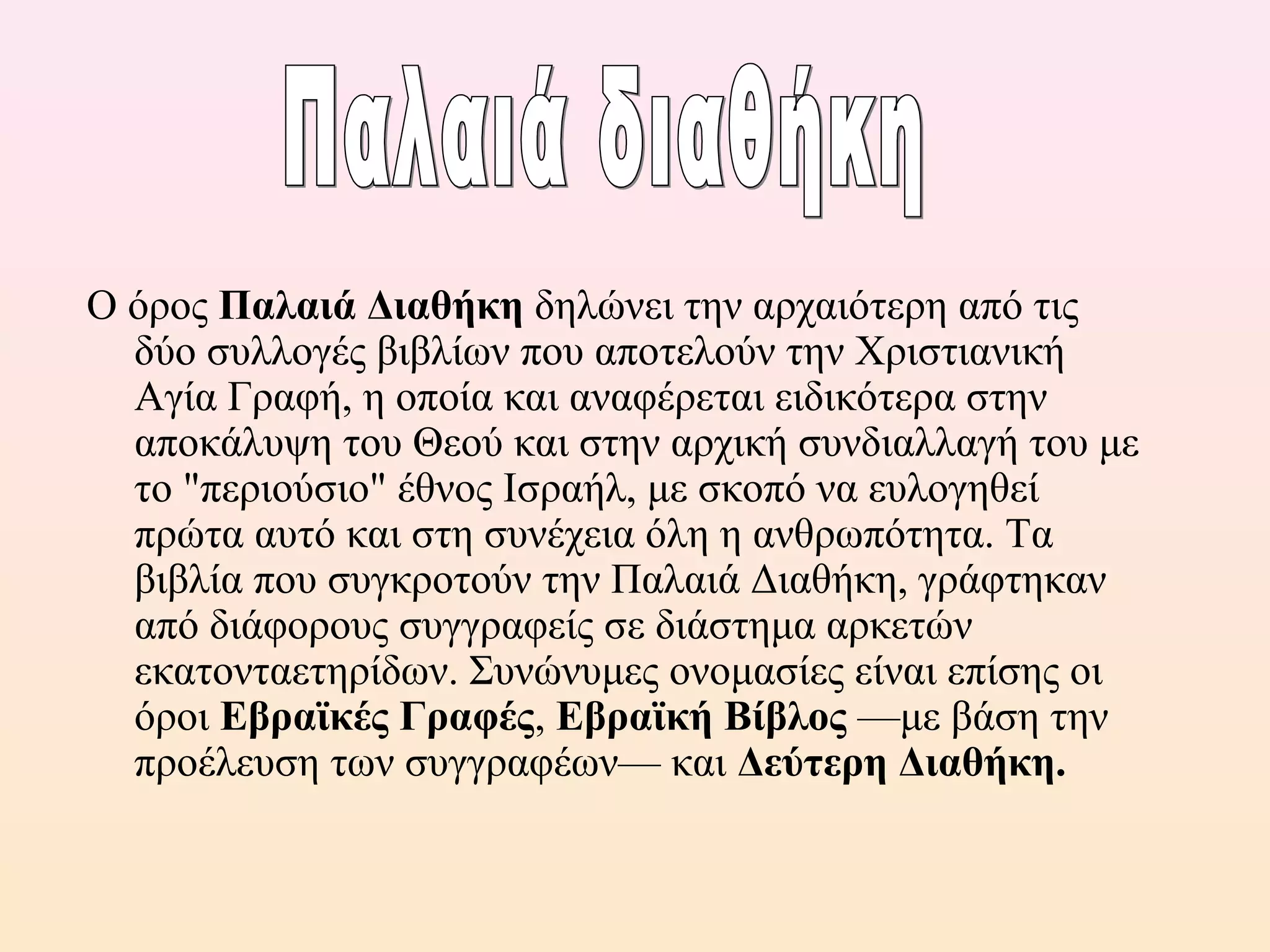 Ο όρος Παλαιά Διαθήκη δηλώνει την αρχαιότερη από τις
δύο συλλογές βιβλίων που αποτελούν την Χριστιανική
Αγία Γραφή, η οποία και αναφέρεται ειδικότερα στην
αποκάλυψη του Θεού και στην αρχική συνδιαλλαγή του με
το "περιούσιο" έθνος Ισραήλ, με σκοπό να ευλογηθεί
πρώτα αυτό και στη συνέχεια όλη η ανθρωπότητα. Τα
βιβλία που συγκροτούν την Παλαιά Διαθήκη, γράφτηκαν
από διάφορους συγγραφείς σε διάστημα αρκετών
εκατονταετηρίδων. Συνώνυμες ονομασίες είναι επίσης οι
όροι Εβραϊκές Γραφές, Εβραϊκή Βίβλος —με βάση την
προέλευση των συγγραφέων— και Δεύτερη Διαθήκη.
 