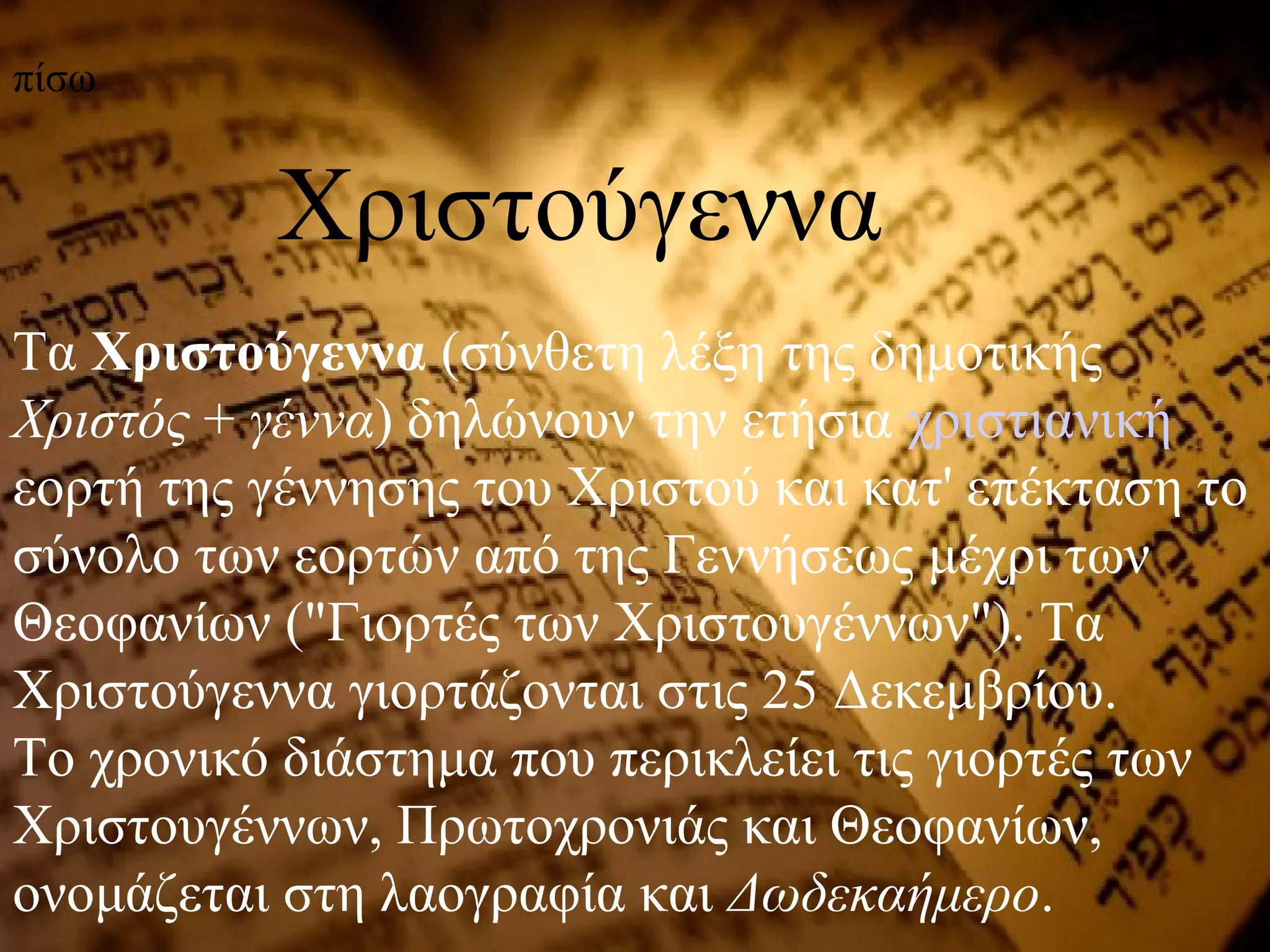 Τα Χριστούγεννα (σύνθετη λέξη της δημοτικής
Χριστός + γέννα) δηλώνουν την ετήσια χριστιανική
εορτή της γέννησης του Χριστού και κατ' επέκταση το
σύνολο των εορτών από της Γεννήσεως μέχρι των
Θεοφανίων ("Γιορτές των Χριστουγέννων"). Τα
Χριστούγεννα γιορτάζονται στις 25 Δεκεμβρίου.
Το χρονικό διάστημα που περικλείει τις γιορτές των
Χριστουγέννων, Πρωτοχρονιάς και Θεοφανίων,
ονομάζεται στη λαογραφία και Δωδεκαήμερο.
Χριστούγεννα
πίσω
 