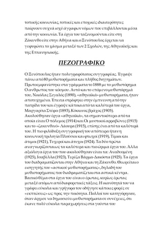 τοπικήςκοινωνίας,τοπικέςκαι εποχικέςιδιαιτερότητες
παίρνουν συχνά ισχύ άγραφωννόμων που επιβάλλονται μέσα
απότην κοινωνία.Τα έργα του ταξινομούνται είτεστη
Ζάκυνθοείτεστην Αθήνα και οΞενόπουλοςέρχεται να
γεφυρώσει το χάσμα μεταξύ των 2 Σχολών, της Αθηναϊκήςκαι
της Επτανησιακής.
ΠΕΖΟΓΡΑΦΙΚΟ
Ο Ξενόπουλοςήταν πολυγραφότατοςσυγγραφέας. Έγραψε
πάνω από80 μυθιστορήματακαι πλήθοςδιηγημάτων.
Πρωτοεμφανίστηκεστα γράμματατο1888 μετο μυθιστόρημα
Ο ανθρωποςτου κόσμου. Αυτό και το επόμενομυθιστόρημά
του, ΝικόλαςΣιγαλός (1890), «αθηναϊκά»μυθιστορήματα,ήταν
αποτυχημένα.Έπειτα στράφηκεστην έμπνευσηαπότην
πατρίδα του και έγραψεκάποιααπότα καλύτεράτου έργα,
ΜαργαρίταΣτέφα (1893),Κόκκινοςβράχος (1905).
Ακολούθησαν έργα«αθηναϊκά», τα σημαντικότερα απότα
οποία είναι Ο πόλεμος (1914)και Οι μυστικοί αρραβώνες (1915)
και το «ζακυνθινό» Λάουρα (1915), επίσηςένα απότα καλύτερά
του. Η πιο φιλόδοξη συγγραφικήτου απόπειρα ήτανη
κοινωνική τριλογία Πλούσιοι και φτωχοί (1919), Τίμιοι και
άτιμοι (1921), Τυχεροί και άτυχοι (1924). Τα δύοπρώτα
αναγνωρίζονταιως τα καλύτερα και πιοώριμα έργα του. Άλλα
αξιόλογαέργα του που ακολούθησανείναι τα: Αναδυομένη
(1925), Ισαβέλλα (1923), Τερέζα Βάρμα-Δακόστα (1925). Τα έργα
του διαδραματίζονται στην Αθήνακαι τη Ζάκυνθο. Θεωρείταιο
εισηγητήςτου «αστικού μυθιστορήματος»,δηλαδήτου
μυθιστορήματοςπου διαδραματίζεταιστα αστικά κέντρα.
Βασικόθέμα στα έργα του είναι ο έρωτας, κυρίως έρωτας
μεταξύ ατόμων απόδιαφορετικέςτάξεις. Η ικανότητάτου να
γράφει εύκολα και γρήγορατον οδήγησεκάποιεςφορές σε
«εκπτώσεις» ως προς την ποιότητα. Πολλοί τον κατηγόρησαν,
όταν άρχισε να δημοσιεύει μυθιστορήματασε συνέχειες, ότι
έκανεπολύ εύκολα παραχωρήσειςστα γούστα του
 